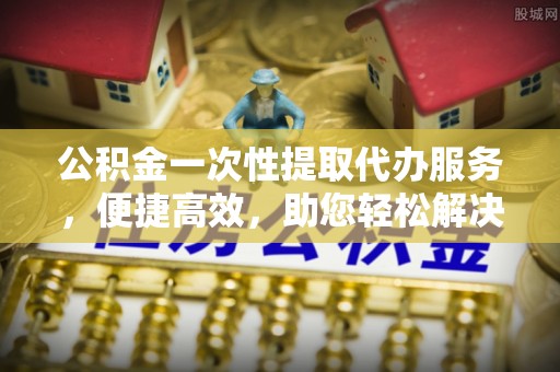 惠州公积金一次性提取代办服务，便捷高效，助您轻松解决资金难题
