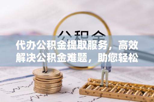 惠州代办公积金提取服务，高效解决公积金难题，助您轻松提取公积金