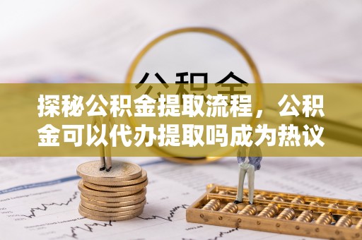惠州探秘公积金提取流程，公积金可以代办提取吗成为热议焦点
