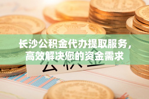 惠州长沙公积金代办提取服务，高效解决您的资金需求