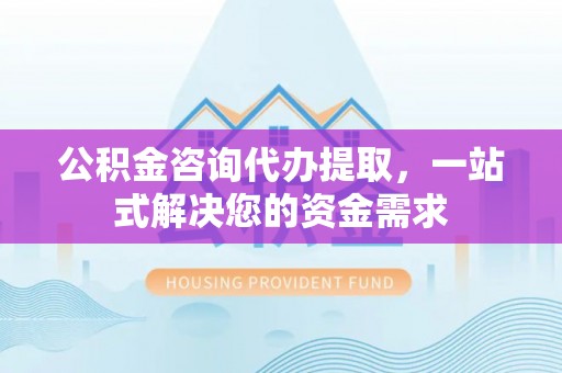 惠州公积金咨询代办提取，一站式解决您的资金需求