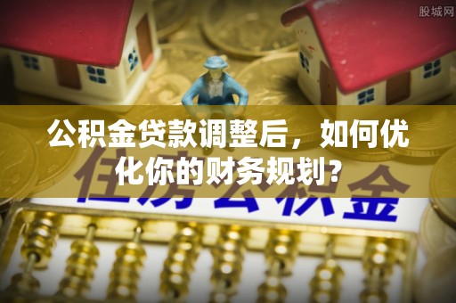惠州公积金贷款调整后，如何优化你的财务规划？