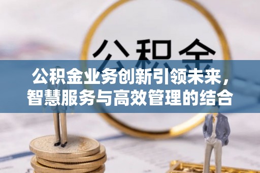 惠州公积金业务创新引领未来，智慧服务与高效管理的结合