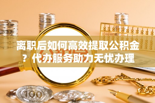 惠州离职后如何高效提取公积金？代办服务助力无忧办理