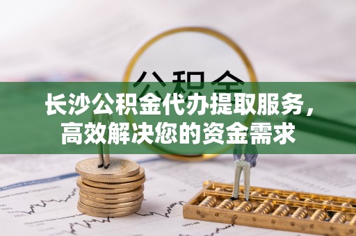 惠州长沙公积金代办提取服务，高效解决您的资金需求