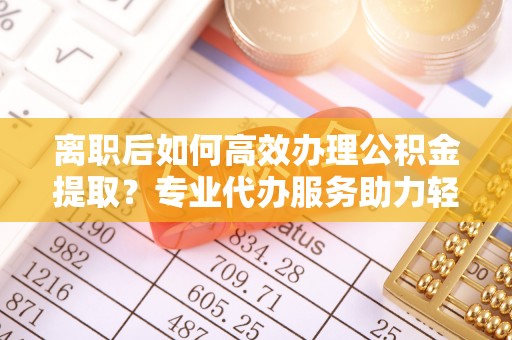 惠州离职后如何高效办理公积金提取？专业代办服务助力轻松解决