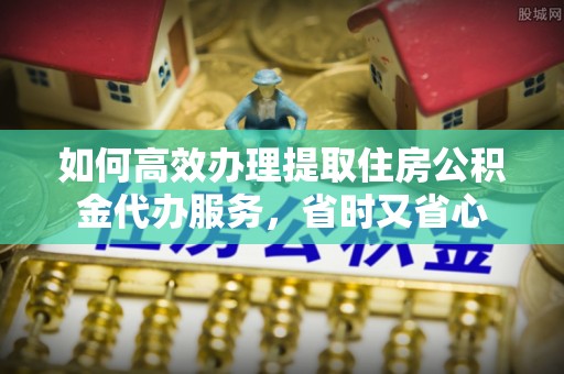 惠州如何高效办理提取住房公积金代办服务，省时又省心