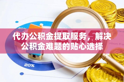 惠州代办公积金提取服务，解决公积金难题的贴心选择