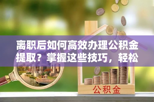 惠州离职后如何高效办理公积金提取？掌握这些技巧，轻松搞定！