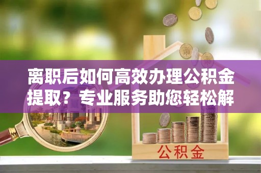 惠州离职后如何高效办理公积金提取？专业服务助您轻松解决