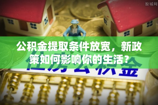 惠州公积金提取条件放宽，新政策如何影响你的生活？