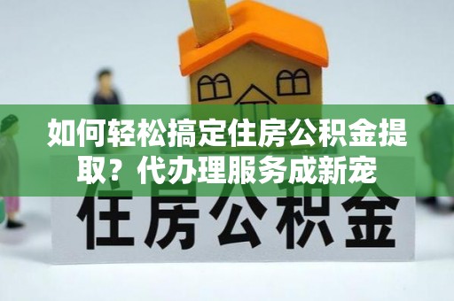 惠州如何轻松搞定住房公积金提取？代办理服务成新宠