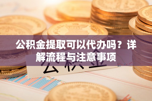 惠州公积金提取可以代办吗？详解流程与注意事项
