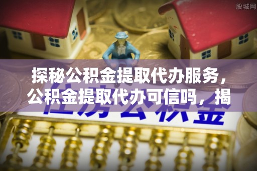惠州探秘公积金提取代办服务，公积金提取代办可信吗，揭秘真相与选择指南