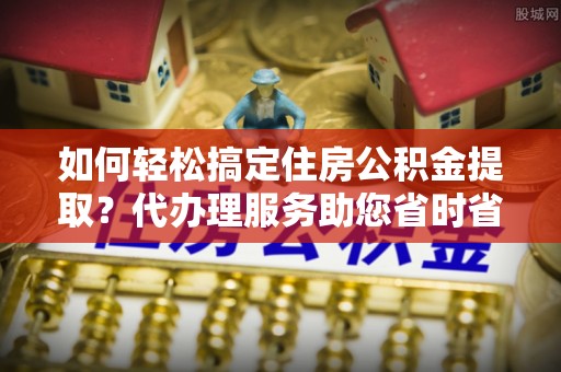 惠州如何轻松搞定住房公积金提取？代办理服务助您省时省力