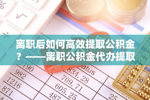 惠州离职后如何高效提取公积金？——离职公积金代办提取全流程解析