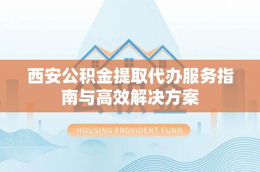 惠州西安公积金提取代办服务指南与高效解决方案