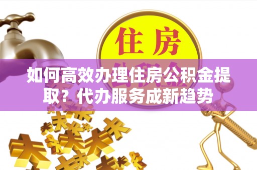 惠州如何高效办理住房公积金提取？代办服务成新趋势