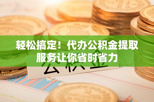 惠州轻松搞定！代办公积金提取服务让你省时省力