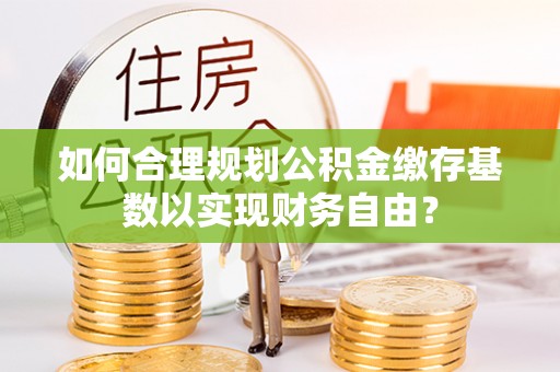 惠州如何合理规划公积金缴存基数以实现财务自由？