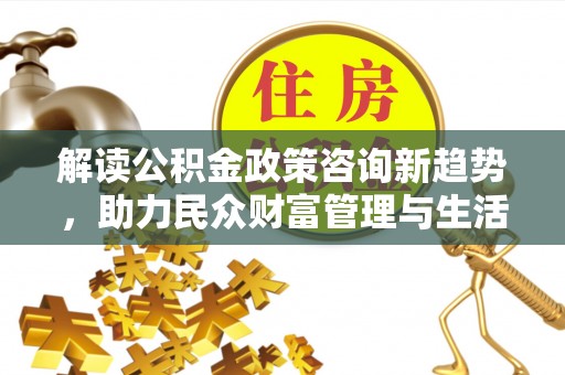 惠州解读公积金政策咨询新趋势，助力民众财富管理与生活规划