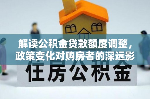 惠州解读公积金贷款额度调整，政策变化对购房者的深远影响
