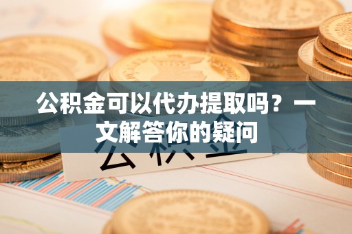 惠州公积金可以代办提取吗？一文解答你的疑问