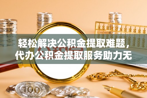 惠州轻松解决公积金提取难题，代办公积金提取服务助力无忧生活