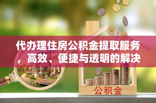 惠州代办理住房公积金提取服务，高效、便捷与透明的解决方案