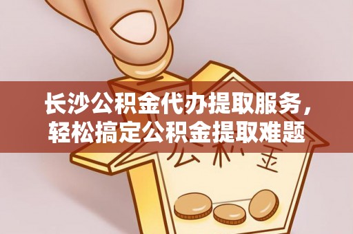 惠州长沙公积金代办提取服务，轻松搞定公积金提取难题