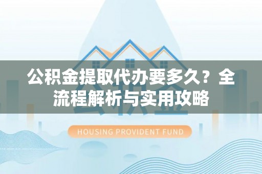 惠州公积金提取代办要多久？全流程解析与实用攻略