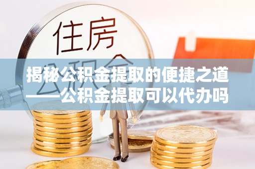 惠州揭秘公积金提取的便捷之道——公积金提取可以代办吗？