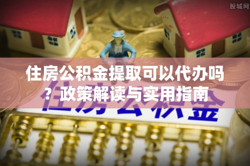 惠州住房公积金提取可以代办吗？政策解读与实用指南