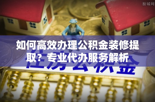惠州如何高效办理公积金装修提取？专业代办服务解析