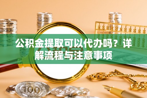 惠州公积金提取可以代办吗？详解流程与注意事项