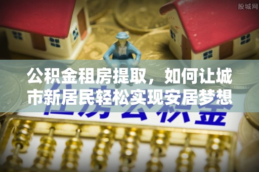 惠州公积金租房提取，如何让城市新居民轻松实现安居梦想