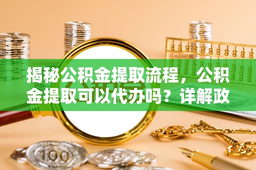惠州揭秘公积金提取流程，公积金提取可以代办吗？详解政策与实操技巧