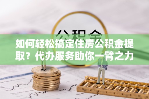 惠州如何轻松搞定住房公积金提取？代办服务助你一臂之力