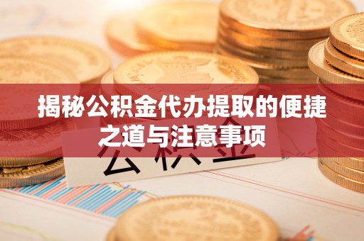 惠州揭秘公积金代办提取的便捷之道与注意事项