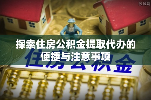 惠州探索住房公积金提取代办的便捷与注意事项