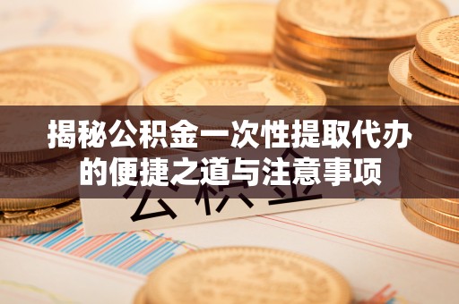 惠州揭秘公积金一次性提取代办的便捷之道与注意事项