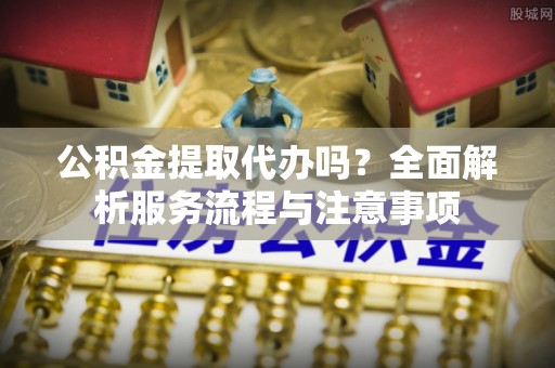 惠州公积金提取代办吗？全面解析服务流程与注意事项