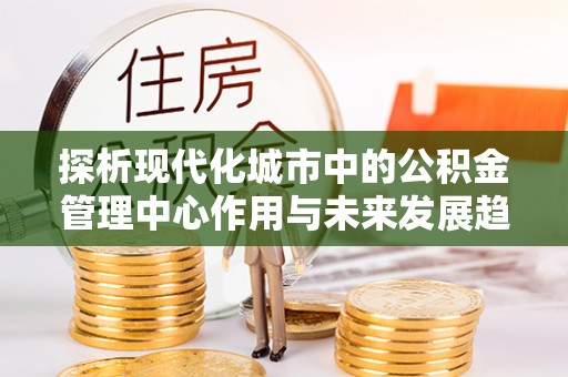 惠州探析现代化城市中的公积金管理中心作用与未来发展趋势