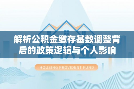 惠州解析公积金缴存基数调整背后的政策逻辑与个人影响