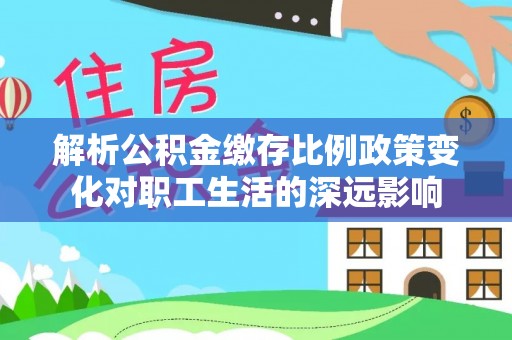 惠州解析公积金缴存比例政策变化对职工生活的深远影响
