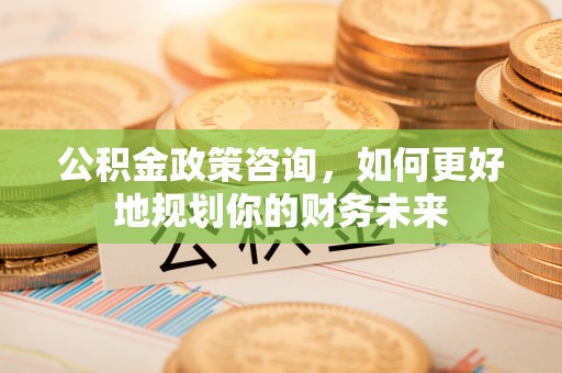 惠州公积金政策咨询，如何更好地规划你的财务未来