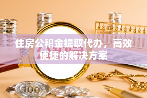 惠州住房公积金提取代办，高效便捷的解决方案