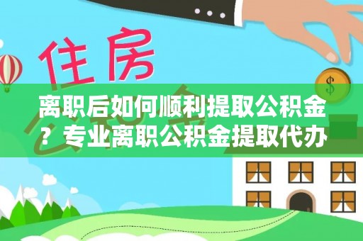 惠州离职后如何顺利提取公积金？专业离职公积金提取代办服务指南