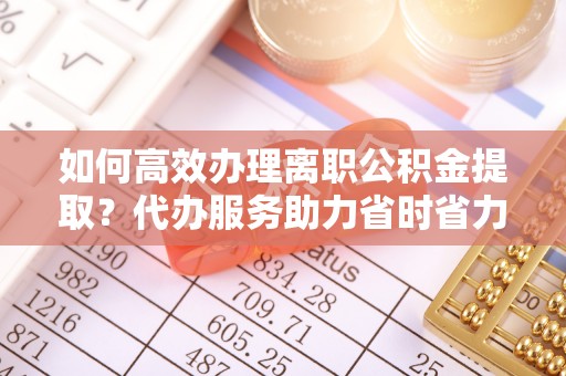惠州如何高效办理离职公积金提取？代办服务助力省时省力