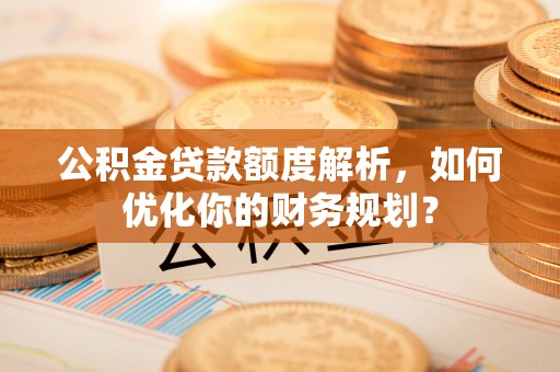 惠州公积金贷款额度解析，如何优化你的财务规划？
